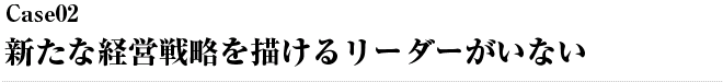 Case02 新たな経営戦略を描けるリーダーがいない