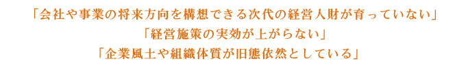 「会社や事業の将来方向を構想できる次代の経営人財が育っていない」「経営施策の実効が上がらない」「企業風土や組織体質が旧態依然としている」