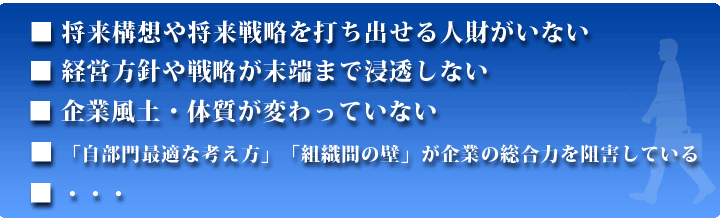 将来構想や将来戦略を打ち出せる人財がいない。経営方針や戦略が末端まで浸透しない。企業風土・体質が変わっていない。「自部門最適な考え方」「組織間の壁」が企業の総合力を阻害している。