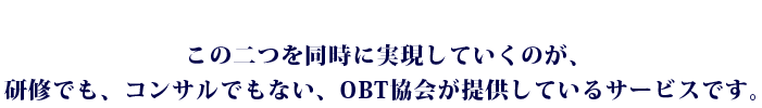 この二つを同時に実現していくのが、研修でも、コンサルでもない、OBT協会が提供しているサービスです。