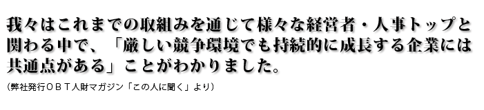 我々はこれまでの取組みを通じて様々な経営者・人事トップと関わる中で、「厳しい競争環境でも持続的に成長する企業には共通点がある」ことがわかりました（弊社発行ＯＢＴ人財マガジン「この人に聞く」より）