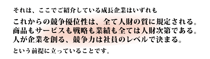 それは、 ここで紹介している成長企業はいずれも、これからの競争優位性は、全て人財の質に規定される。商品もサービスも戦略も業績も全ては人財次第である。人が企業を創る、競争力は社員のレベルで決まる。という考え方に立っていることです。