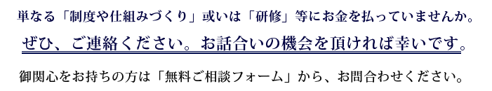 単なる「制度や仕組みづくり」或いは「研修」等にお金を払っていませんか。ぜひ、ご連絡ください。お話合いの機会を頂ければ幸いです。御関心をお持ちの方は「無料ご相談フォーム」よりお問合わせください。